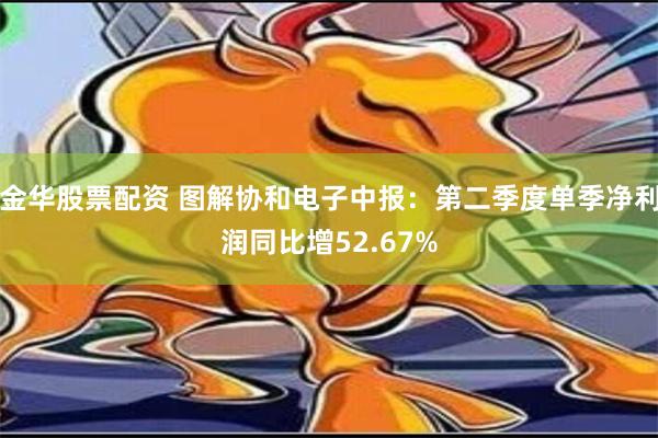 金华股票配资 图解协和电子中报：第二季度单季净利润同比增52.67%