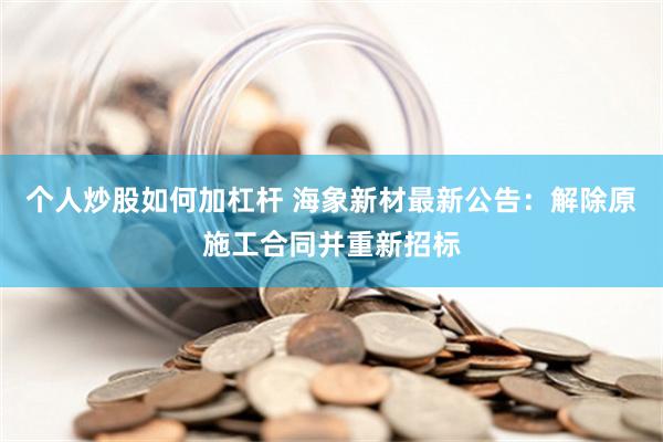 个人炒股如何加杠杆 海象新材最新公告：解除原施工合同并重新招标