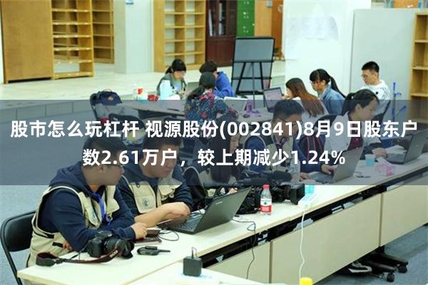 股市怎么玩杠杆 视源股份(002841)8月9日股东户数2.61万户，较上期减少1.24%