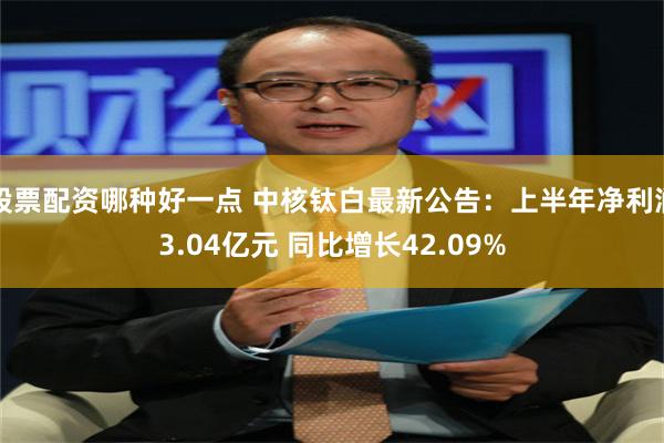 股票配资哪种好一点 中核钛白最新公告：上半年净利润3.04亿元 同比增长42.09%