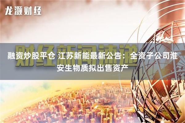 融资炒股平仓 江苏新能最新公告：全资子公司淮安生物质拟出售资产