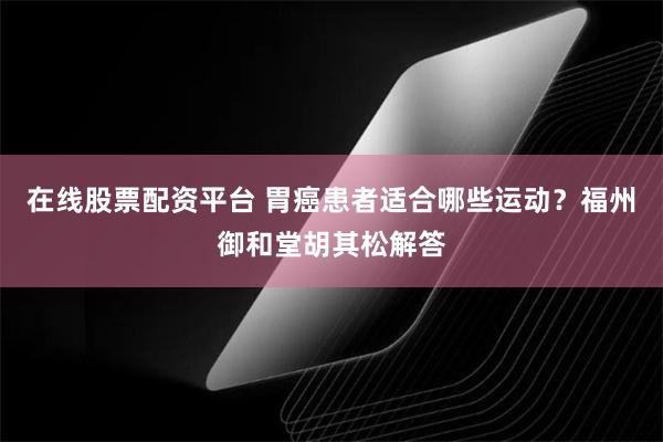 在线股票配资平台 胃癌患者适合哪些运动？福州御和堂胡其松解答