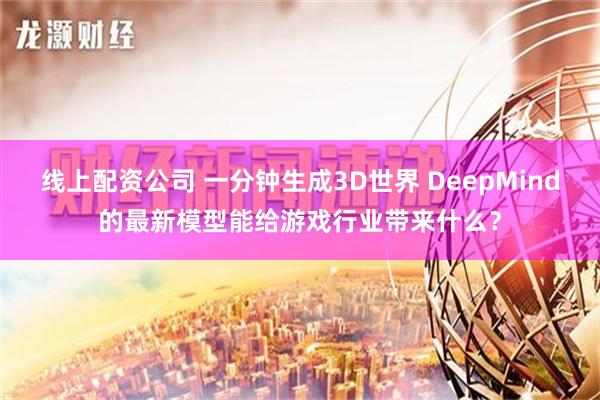 线上配资公司 一分钟生成3D世界 DeepMind的最新模型能给游戏行业带来什么？