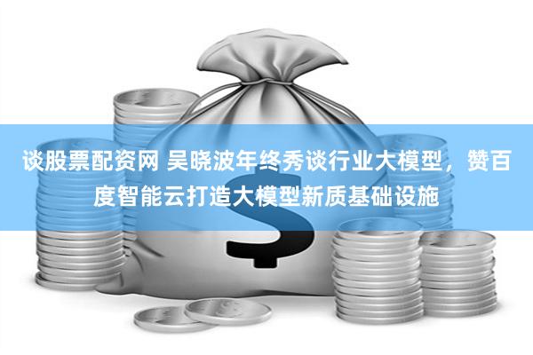 谈股票配资网 吴晓波年终秀谈行业大模型，赞百度智能云打造大模型新质基础设施