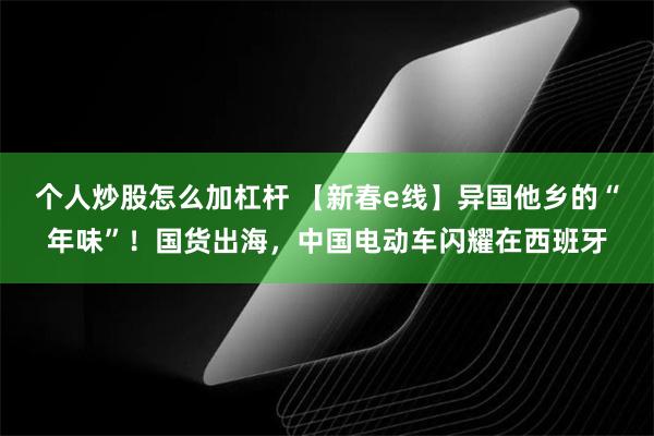 个人炒股怎么加杠杆 【新春e线】异国他乡的“年味”！国货出海，中国电动车闪耀在西班牙